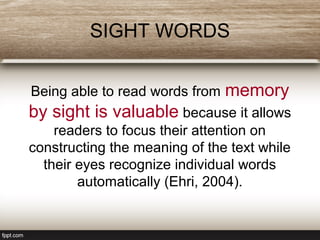 SIGHT WORDS
Being able to read words from memory
by sight is valuable because it allows
readers to focus their attention on
constructing the meaning of the text while
their eyes recognize individual words
automatically (Ehri, 2004).
 