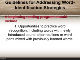 Guidelines for Addressing Word-
Identification Strategies
A beginning reading program should
include…
1. Opportunities to practice word
recognition, including words with newly
introduced sound-letter relations or word
parts mixed with previously learned words.
 