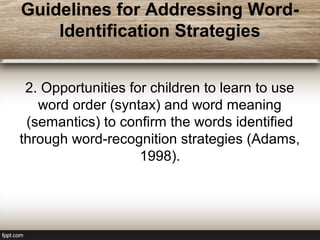 Guidelines for Addressing Word-
Identification Strategies
2. Opportunities for children to learn to use
word order (syntax) and word meaning
(semantics) to confirm the words identified
through word-recognition strategies (Adams,
1998).
 