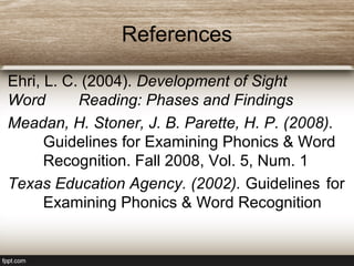 References
Ehri, L. C. (2004). Development of Sight
Word Reading: Phases and Findings
Meadan, H. Stoner, J. B. Parette, H. P. (2008).
Guidelines for Examining Phonics & Word
Recognition. Fall 2008, Vol. 5, Num. 1
Texas Education Agency. (2002). Guidelines for
Examining Phonics & Word Recognition
 