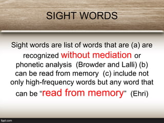 SIGHT WORDS
Sight words are list of words that are (a) are
recognized without mediation or
phonetic analysis (Browder and Lalli) (b)
can be read from memory (c) include not
only high-frequency words but any word that
can be “read from memory” (Ehri)
 