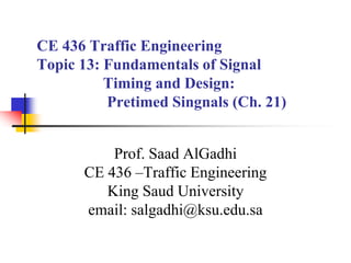 CE 436 Traffic Engineering
Topic 13: Fundamentals of Signal
Timing and Design:
Pretimed Singnals (Ch. 21)
Prof. Saad AlGadhi
CE 436 –Traffic Engineering
King Saud University
email: salgadhi@ksu.edu.sa
 