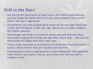 Shift in the Stars’
 But during the thousands of years since, the moon's gravitational
  pull has made the Earth shift on its axis and created a one-month
  shift in the stars' alignment.
 Astronomers are now proposing to move all the star signs back one
  month and introduce a 13th star sign, Ophiuchus, to help readjust
  the zodiac calendar.
 The change will come as a shock to many who will discover they
  have been reading the wrong star sign their entire lives - and will not
  necessarily be happy with their new ones.
 Those under dominant and creative Leo could now find themselves a
  Cancer, which means they are moody and sensitive.
 A passionate Scorpio could become a more diplomatic and balanced
  Libra whilst if you were a Taurus, you could now find yourself a
  stubborn Aires.
 