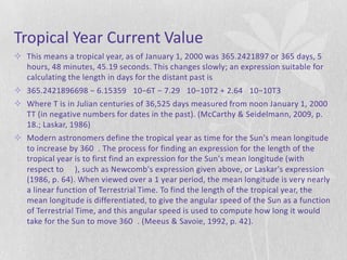 Tropical Year Current Value
 This means a tropical year, as of January 1, 2000 was 365.2421897 or 365 days, 5
  hours, 48 minutes, 45.19 seconds. This changes slowly; an expression suitable for
  calculating the length in days for the distant past is
 365.2421896698 − 6.15359 10−6T − 7.29 10−10T2 + 2.64 10−10T3
 Where T is in Julian centuries of 36,525 days measured from noon January 1, 2000
  TT (in negative numbers for dates in the past). (McCarthy & Seidelmann, 2009, p.
  18.; Laskar, 1986)
 Modern astronomers define the tropical year as time for the Sun's mean longitude
  to increase by 360 . The process for finding an expression for the length of the
  tropical year is to first find an expression for the Sun's mean longitude (with
  respect to ), such as Newcomb's expression given above, or Laskar's expression
  (1986, p. 64). When viewed over a 1 year period, the mean longitude is very nearly
  a linear function of Terrestrial Time. To find the length of the tropical year, the
  mean longitude is differentiated, to give the angular speed of the Sun as a function
  of Terrestrial Time, and this angular speed is used to compute how long it would
  take for the Sun to move 360 . (Meeus & Savoie, 1992, p. 42).
 
