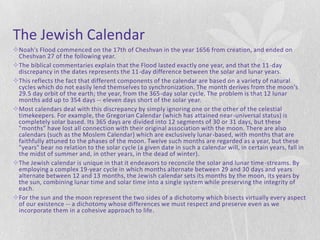 The Jewish Calendar
Noah's Flood commenced on the 17th of Cheshvan in the year 1656 from creation, and ended on
 Cheshvan 27 of the following year.
The biblical commentaries explain that the Flood lasted exactly one year, and that the 11 -day
 discrepancy in the dates represents the 11-day difference between the solar and lunar years.
This reflects the fact that different components of the calendar are based on a variety of natural
 cycles which do not easily lend themselves to synchronization. The month derives from the moon's
 29.5 day orbit of the earth; the year, from the 365-day solar cycle. The problem is that 12 lunar
 months add up to 354 days -- eleven days short of the solar year.
Most calendars deal with this discrepancy by simply ignoring one or the other of the celestial
 timekeepers. For example, the Gregorian Calendar (which has attained near-universal status) is
 completely solar based. Its 365 days are divided into 12 segments of 30 or 31 days, but these
 "months" have lost all connection with their original association with the moon. There are also
 calendars (such as the Moslem Calendar) which are exclusively lunar-based, with months that are
 faithfully attuned to the phases of the moon. Twelve such months are regarded as a year, but these
 "years" bear no relation to the solar cycle (a given date in such a calendar will, in certain years, fall in
 the midst of summer and, in other years, in the dead of winter).
The Jewish calendar is unique in that it endeavors to reconcile the solar and lunar time -streams. By
 employing a complex 19-year cycle in which months alternate between 29 and 30 days and years
 alternate between 12 and 13 months, the Jewish calendar sets its months by the moon, its years by
 the sun, combining lunar time and solar time into a single system while preserving the integrity of
 each.
For the sun and the moon represent the two sides of a dichotomy which bisects virtually every aspect
 of our existence -- a dichotomy whose differences we must respect and preserve even as we
 incorporate them in a cohesive approach to life.
 