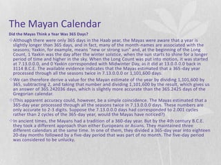 The Mayan Calendar
Did the Mayas Think a Year Was 365 Days?
Although there were only 365 days in the Haab year, the Mayas were aware that a year is
 slightly longer than 365 days, and in fact, many of the month-names are associated with the
 seasons; Yaxkin, for example, means "new or strong sun" and, at the beginning of the Long
 Count, 1 Yaxkin was the day after the winter solstice, when the sun starts to shine for a longer
 period of time and higher in the sky. When the Long Count was put into motion, it was started
 at 7.13.0.0.0, and 0 Yaxkin corresponded with Midwinter Day, as it did at 13.0.0.0.0 back in
 3114 B.C.E. The available evidence indicates that the Mayas estimated that a 365-day year
 processed through all the seasons twice in 7.13.0.0.0 or 1,101,600 days.
We can therefore derive a value for the Mayan estimate of the year by dividing 1,101,600 by
 365, subtracting 2, and taking that number and dividing 1,101,600 by the result, which gives us
 an answer of 365.242036 days, which is slightly more accurate than the 365.2425 days of the
 Gregorian calendar.
(This apparent accuracy could, however, be a simple coincidence. The Mayas estimated that a
 365-day year processed through all the seasons twice in 7.13.0.0.0 days. These numbers are
 only accurate to 2-3 digits. Suppose the 7.13.0.0.0 days had corresponded to 2.001 cycles
 rather than 2 cycles of the 365-day year, would the Mayas have noticed?)
In ancient times, the Mayans had a tradition of a 360-day year. But by the 4th century B.C.E.
 they took a different approach than either Europeans or Asians. They maintained three
 different calendars at the same time. In one of them, they divided a 365-day year into eighteen
 20-day months followed by a five-day period that was part of no month. The five-day period
 was considered to be unlucky.
 