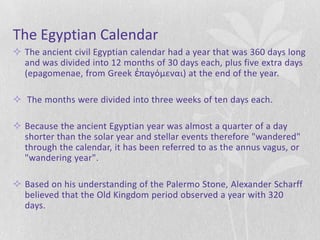 The Egyptian Calendar
 The ancient civil Egyptian calendar had a year that was 360 days long
  and was divided into 12 months of 30 days each, plus five extra days
  (epagomenae, from Greek ἐπαγόμεναι) at the end of the year.

 The months were divided into three weeks of ten days each.

 Because the ancient Egyptian year was almost a quarter of a day
  shorter than the solar year and stellar events therefore "wandered"
  through the calendar, it has been referred to as the annus vagus, or
  "wandering year".

 Based on his understanding of the Palermo Stone, Alexander Scharff
  believed that the Old Kingdom period observed a year with 320
  days.
 