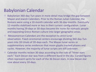 Babylonian Calendar
 Babylonian 360-day-Tun-years in more detail may bridge the gap between
  Mayan and Jewish Calendars. Prior to the Roman Julian Calendar, the
  Romans were using a 10-month calendar with 36-day-months. Eventually
  12-months stabilized more or less in their current configuration. Lunar
  months having 29-days or 30-days became the norm for nomadic people
  and expanding Greco-Roman culture into larger geographic areas.
 Mesoamerican Calendars are the exception to strict lunar
  observation. Fixed ceremonial centers encourage dividing 360-day-Tun-
  years into 18 Uinals of 20-days each. The Mayan lunar series or
  supplementary series evidences that moon glyphs tracked phases and
  cycles. However, the majority of lunar scripts are still unknown.
 Calendar months reckon 30-days according to the rule of “three stars
  each.” Each Decan star was from a different band in the sky. Carved figures
  often represent sprits for each of the 36 Decan stars. A new Decan star
  rose about every 10-days.
 