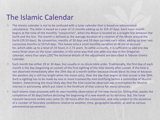 The Islamic Calendar
   The Islamic calendar is not to be confused with a lunar calendar that is based on astronomical
    calculations. The latter is based on a year of 12 months adding up to 354.37 days. Each lunar month
    begins at the time of the monthly "conjunction", when the Moon is located on a straight line between the
    Earth and the Sun. The month is defined as the average duration of a rotation of the Moon around the
    Earth (29.53 days). By convention, months of 30 days and 29 days succeed each other, adding up over two
    successive months to 59 full days. This leaves only a small monthly variation of 44 mn to account
    for, which adds up to a total of 24 hours in 2.73 years. To settle accounts, it is sufficient to add one day
    every three years to the lunar calendar, in the same way that one adds one day to the Gregorian
    calendar, every four years.[20] The technical details of the adjustment are described in Tabular Islamic
    Calendar.
   Each month has either 29 or 30 days, but usually in no discernible order. Traditionally, the first day of each
    month is the day (beginning at sunset) of the first sighting of the hilal shortly after sunset. If the hilal is
    not observed immediately after the 29th day of a month (either because clouds block its view or because
    the western sky is still too bright when the moon sets), then the day that begins at that sunset is the 30th.
    Such a sighting has to be made by one or more trustworthy men testifying before a committee of Muslim
    leaders. Determining the most likely day that the hilal could be observed was a motivation for Muslim
    interest in astronomy, which put Islam in the forefront of that science for many centuries.
   Each Islamic state proceeds with its own monthly observation of the new moon (or, failing that, awaits the
    completion of 30 days) before declaring the beginning of a new month on its territory. But, the lunar
    crescent becomes visible only some 15–18 hours after the conjunction, and only subject to the existence
    of a number of favorable conditions relative to weather, time, geographic location, as well as various
    astronomical parameters.
 