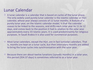 Lunar Calendar
 A lunar calendar is a calendar that is based on cycles of the lunar phase.
  The only widely used purely lunar calendar is the Islamic calendar or Hijri
  calendar, whose year always consists of 12 lunar months. A feature of a
  purely lunar year, on the Islamic calendar model, is that the calendar
  ceases to be linked to the seasons, and drifts each solar year by 11 to 12
  days, and comes back to the position it had in relation to the solar year
  approximately every 33 Islamic years. It is used predominantly for religious
  purposes. In Saudi Arabia it is also used for commercial purposes.

 Most lunar calendars, except the Hijri, are in fact lunisolar calendars. That
  is, months are kept on a lunar cycle, but then intercalary months are added
  to bring the lunar cycles into synchronization with the solar year.

 Because there are about twelve lunations (synodic months) in a solar year,
  this period (354.37 days) is sometimes referred to as a lunar year.
 