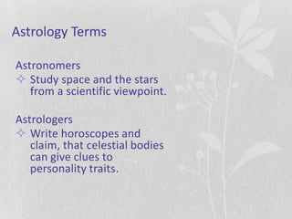 Astrology Terms

Astronomers
 Study space and the stars
   from a scientific viewpoint.

Astrologers
 Write horoscopes and
   claim, that celestial bodies
   can give clues to
   personality traits.
 