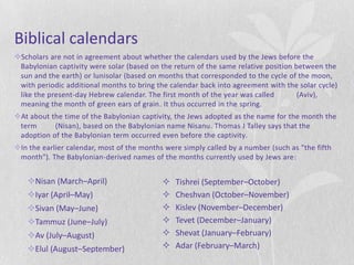 Biblical calendars
Scholars are not in agreement about whether the calendars used by the Jews before the
 Babylonian captivity were solar (based on the return of the same relative position between the
 sun and the earth) or lunisolar (based on months that corresponded to the cycle of the moon,
 with periodic additional months to bring the calendar back into agreement with the solar cycle)
 like the present-day Hebrew calendar. The first month of the year was called        (Aviv),
 meaning the month of green ears of grain. It thus occurred in the spring.
At about the time of the Babylonian captivity, the Jews adopted as the name for the month the
 term      (Nisan), based on the Babylonian name Nisanu. Thomas J Talley says that the
 adoption of the Babylonian term occurred even before the captivity.
In the earlier calendar, most of the months were simply called by a number (such as "the fifth
 month"). The Babylonian-derived names of the months currently used by Jews are:


   Nisan (March–April)                        Tishrei (September–October)
   Iyar (April–May)                           Cheshvan (October–November)
   Sivan (May–June)                           Kislev (November–December)
   Tammuz (June–July)                         Tevet (December–January)
   Av (July–August)                           Shevat (January–February)
   Elul (August–September)                    Adar (February–March)
 
