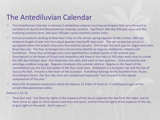 The Antediluvian Calendar
   The Antediluvian Calendar in Genesis 5 establishes original counting techniques that carry forward to
    variations of Jewish and Mesoamerican calendar systems. Significant 364-day-Ethiopic-years and the
    matching corollary term, 364-year-Ethiopic-cycles manifest similar traits.
   Annual procedures leading to New Year’s Day on the vernal, spring equinox divide a Judaic 360 -day
    midpoint length of year into four equal quarters having 90-days each. The vernal equinox occurs in
    springtime when the ecliptic intersects the celestial equator. One single day each quarter aligns with each
    Royal day-star. The four archangel stars conclusively identify as Regulus, Aldebaran, Antares and
    Fomalhaut. These four archangel stars once signified four cardinal points in the ancient year.
    Descriptions in the Books of Enoch and elsewhere add these 4-day stars to 360-days every year to create
    the 364-day-Ethiopic-year. One Royal day-star adds with each of four quarters. Early astronomy and
    astrology combine long ago. Regulus introduces the summer solstice. Regulus is the heart of the
    constellation Leo the lion and leader of the four royal stars. Aldebaran is a red giant star and the Eye of
    Taurus the Bull. Antares is the heart of the Scorpion. Fomalhaut belongs to the Southern Fish, Pisces.
    According to Enoch, the four day-stars are isolated and especially “not included in the regular
    computation of the year.”
   Many Old Testament researchers relate the famous 12 tribes of Israel to 12 astrological signs of the
    ancient Mesopotamian zodiac.
Genesis 1:14-15
   “And God said, "Let there be lights in the expanse of the sky to separate the day from the night, and let
    them serve as signs to mark seasons and days and years, and let them be lights in the expanse of the sky
    to give light on the earth. And it was so.”
 