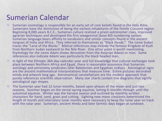 Sumerian Calendar
 Sumerian cosmology is responsible for an early set of core beliefs found in the Holy Bible.
  Sumerians have the distinction of being the earliest inhabitants of the Fertile Crescent region.
  Beginning 8,000-years B.C.E., Sumerian culture realized a priest-astronomer class, improved
  agrarian techniques and developed the first sexagesimal (base 60) numbering system.
  Sumerian language bears affinity to vocabulary and similar concepts found in the ancient
  tongues of India and Africa. They referred to themselves as “Black Heads.” The name Sudan
  traces the “Land of the Blacks.” Biblical references may include the famous Kingdom of Kush
  from Northern Sudan eastward to the Nile River. One other point is worth mentioning.
  Etymology for the name Adam shows derivation from the Assyrian Adami or man. Some
  references also indicate Adami was particularly the black headed man.
 In light of the Ethiopic 364-day-calendar-year and full knowledge that cultural exchanges took
  place between Northern Africa and Egypt, there is reasonable assurance that Sumerian
  astrology and astronomy predicates later Babylonian and Egyptian zodiacs. Astrological signs
  are the ancient mathematical interpretations that measure time. Entire pictures decorated
  minds and artwork long ago. Astronomical constellations are the modern approach that
  purely references scientific observation. Many star charts contain line diagrams that signify
  astrological sign shapes.
 The Sumerian year had 12-lunar-months, based upon phases of the moon and just two
  seasons. Summer began on the vernal spring equinox, lasting 6-months through until the
  autumnal equinox. Winter was the harvest season and outlined by monthly written
  characters for hand, seed, grain and cutting. Sighting new moon crescents determined the
  length of month and intercalary lunar months were necessary to keep the lunar year on track
  with the solar year. Sumerian, ancient Hindu and later Semitic days began at sundown.
 