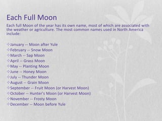 Each Full Moon
Each full Moon of the year has its own name, most of which are associated with
the weather or agriculture. The most common names used in North America
include:

January -- Moon after Yule
February -- Snow Moon
March -- Sap Moon
April -- Grass Moon
May -- Planting Moon
June -- Honey Moon
July -- Thunder Moon
August -- Grain Moon
September -- Fruit Moon (or Harvest Moon)
October -- Hunter's Moon (or Harvest Moon)
November -- Frosty Moon
December -- Moon before Yule
 