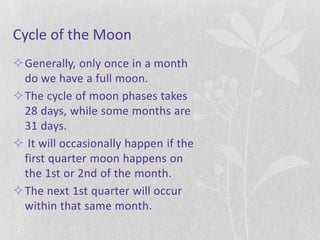 Cycle of the Moon
Generally, only once in a month
 do we have a full moon.
The cycle of moon phases takes
 28 days, while some months are
 31 days.
 It will occasionally happen if the
 first quarter moon happens on
 the 1st or 2nd of the month.
The next 1st quarter will occur
 within that same month.
 