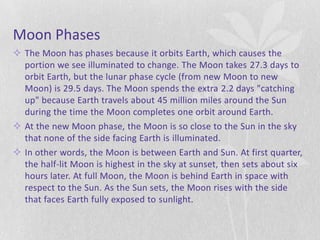 Moon Phases
 The Moon has phases because it orbits Earth, which causes the
  portion we see illuminated to change. The Moon takes 27.3 days to
  orbit Earth, but the lunar phase cycle (from new Moon to new
  Moon) is 29.5 days. The Moon spends the extra 2.2 days "catching
  up" because Earth travels about 45 million miles around the Sun
  during the time the Moon completes one orbit around Earth.
 At the new Moon phase, the Moon is so close to the Sun in the sky
  that none of the side facing Earth is illuminated.
 In other words, the Moon is between Earth and Sun. At first quarter,
  the half-lit Moon is highest in the sky at sunset, then sets about six
  hours later. At full Moon, the Moon is behind Earth in space with
  respect to the Sun. As the Sun sets, the Moon rises with the side
  that faces Earth fully exposed to sunlight.
 