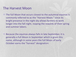 The Harvest Moon
 The full Moon that occurs closest to the autumnal equinox is
  commonly referred to as the "Harvest Moon," since its
  bright presence in the night sky allows farmers to work
  longer into the fall night, reaping the rewards of their spring
  and summer labors.

 Because the equinox always falls in late September, it is
  generally a full Moon in September which is given this
  name, although in some years the full Moon of early
  October earns the "harvest" designation.
 