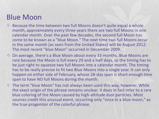 Blue Moon
 Because the time between two full Moons doesn't quite equal a whole
  month, approximately every three years there are two full Moons in one
  calendar month. Over the past few decades, the second full Moon has
  come to be known as a "blue Moon." The next time two full Moons occur
  in the same month (as seen from the United States) will be August 2012.
  The most recent "blue Moon" occurred in December 2009.
 On average, there's a Blue Moon about every 33 months. Blue Moons are
  rare because the Moon is full every 29 and a half days, so the timing has to
  be just right to squeeze two full Moons into a calendar month. The timing
  has to be really precise to fit two Blue Moons into a single year. It can only
  happen on either side of February, whose 28-day span is short enough time
  span to have NO full Moons during the month.
 The term "blue Moon" has not always been used this way, however. While
  the exact origin of the phrase remains unclear, it does in fact refer to a rare
  blue coloring of the Moon caused by high-altitude dust particles. Most
  sources credit this unusual event, occurring only "once in a blue moon," as
  the true progenitor of the colorful phrase.
 