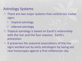 Astrology Systems
 There are two major systems that control our zodiac
  signs:
  tropical astrology
  sidereal astrology
 Tropical astrology is based on Earth's relationship
  with the Sun and the four seasons. Earth's
  precession
 It preserves the seasonal associations of the star
  signs worked out by early astrologers by laying out
  new horoscopes against a first-millennium sky.
 