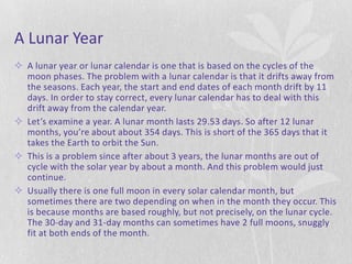 A Lunar Year
 A lunar year or lunar calendar is one that is based on the cycles of the
  moon phases. The problem with a lunar calendar is that it drifts away from
  the seasons. Each year, the start and end dates of each month drift by 11
  days. In order to stay correct, every lunar calendar has to deal with this
  drift away from the calendar year.
 Let’s examine a year. A lunar month lasts 29.53 days. So after 12 lunar
  months, you’re about about 354 days. This is short of the 365 days that it
  takes the Earth to orbit the Sun.
 This is a problem since after about 3 years, the lunar months are out of
  cycle with the solar year by about a month. And this problem would just
  continue.
 Usually there is one full moon in every solar calendar month, but
  sometimes there are two depending on when in the month they occur. This
  is because months are based roughly, but not precisely, on the lunar cycle.
  The 30-day and 31-day months can sometimes have 2 full moons, snuggly
  fit at both ends of the month.
 