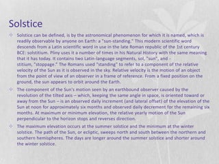 Solstice
 Solstice can be defined, is by the astronomical phenomenon for which it is named, which is
  readily observable by anyone on Earth: a "sun-standing." This modern scientific word
  descends from a Latin scientific word in use in the late Roman republic of the 1st century
  BCE: solstitium. Pliny uses it a number of times in his Natural History with the same meaning
  that it has today. It contains two Latin-language segments, sol, "sun", and -
  stitium, "stoppage.” The Romans used "standing" to refer to a component of the relative
  velocity of the Sun as it is observed in the sky. Relative velocity is the motion of an object
  from the point of view of an observer in a frame of reference. From a fixed position on the
  ground, the sun appears to orbit around the Earth.
 The component of the Sun's motion seen by an earthbound observer caused by the
  revolution of the tilted axis – which, keeping the same angle in space, is oriented toward or
  away from the Sun – is an observed daily increment (and lateral offset) of the elevation of the
  Sun at noon for approximately six months and observed daily decrement for the remaining six
  months. At maximum or minimum elevation, the relative yearly motion of the Sun
  perpendicular to the horizon stops and reverses direction.
 The maximum elevation occurs at the summer solstice and the minimum at the winter
  solstice. The path of the Sun, or ecliptic, sweeps north and south between the northern and
  southern hemispheres. The days are longer around the summer solstice and shorter around
  the winter solstice.
 
