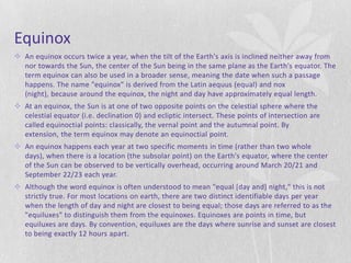 Equinox
 An equinox occurs twice a year, when the tilt of the Earth's axis is inclined neither away from
  nor towards the Sun, the center of the Sun being in the same plane as the Earth's equator. The
  term equinox can also be used in a broader sense, meaning the date when such a passage
  happens. The name "equinox" is derived from the Latin aequus (equal) and nox
  (night), because around the equinox, the night and day have approximately equal length.
 At an equinox, the Sun is at one of two opposite points on the celestial sphere where the
  celestial equator (i.e. declination 0) and ecliptic intersect. These points of intersection are
  called equinoctial points: classically, the vernal point and the autumnal point. By
  extension, the term equinox may denote an equinoctial point.
 An equinox happens each year at two specific moments in time (rather than two whole
  days), when there is a location (the subsolar point) on the Earth's equator, where the center
  of the Sun can be observed to be vertically overhead, occurring around March 20/21 and
  September 22/23 each year.
 Although the word equinox is often understood to mean "equal [day and] night," this is not
  strictly true. For most locations on earth, there are two distinct identifiable days per year
  when the length of day and night are closest to being equal; those days are referred to as the
  "equiluxes" to distinguish them from the equinoxes. Equinoxes are points in time, but
  equiluxes are days. By convention, equiluxes are the days where sunrise and sunset are closest
  to being exactly 12 hours apart.
 