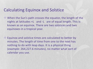 Calculating Equinox and Solstice
 When the Sun's path crosses the equator, the length of the
  nights at latitudes +L and -L are of equal length. This is
  known as an equinox. There are two solstices and two
  equinoxes in a tropical year.

 Equinox and solstice times are calculated to better by
  minutes. The length of time from one to the next has
  nothing to do with leap days. It is a physical thing
  (example: 264,227.6 minutes), no matter what sort of
  calendar you use.
 