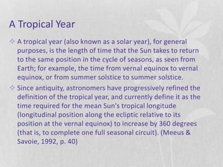A Tropical Year
 A tropical year (also known as a solar year), for general
  purposes, is the length of time that the Sun takes to return
  to the same position in the cycle of seasons, as seen from
  Earth; for example, the time from vernal equinox to vernal
  equinox, or from summer solstice to summer solstice.
 Since antiquity, astronomers have progressively refined the
  definition of the tropical year, and currently define it as the
  time required for the mean Sun's tropical longitude
  (longitudinal position along the ecliptic relative to its
  position at the vernal equinox) to increase by 360 degrees
  (that is, to complete one full seasonal circuit). (Meeus &
  Savoie, 1992, p. 40)
 
