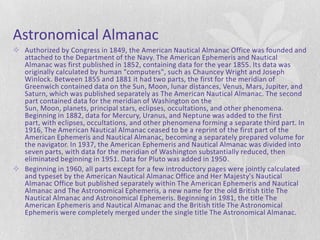 Astronomical Almanac
 Authorized by Congress in 1849, the American Nautical Almanac Office was founded and
  attached to the Department of the Navy. The American Ephemeris and Nautical
  Almanac was first published in 1852, containing data for the year 1855. Its data was
  originally calculated by human "computers", such as Chauncey Wright and Joseph
  Winlock. Between 1855 and 1881 it had two parts, the first for the meridian of
  Greenwich contained data on the Sun, Moon, lunar distances, Venus, Mars, Jupiter, and
  Saturn, which was published separately as The American Nautical Almanac. The second
  part contained data for the meridian of Washington on the
  Sun, Moon, planets, principal stars, eclipses, occultations, and other phenomena.
  Beginning in 1882, data for Mercury, Uranus, and Neptune was added to the first
  part, with eclipses, occultations, and other phenomena forming a separate third part. In
  1916, The American Nautical Almanac ceased to be a reprint of the first part of the
  American Ephemeris and Nautical Almanac, becoming a separately prepared volume for
  the navigator. In 1937, the American Ephemeris and Nautical Almanac was divided into
  seven parts, with data for the meridian of Washington substantially reduced, then
  eliminated beginning in 1951. Data for Pluto was added in 1950.
 Beginning in 1960, all parts except for a few introductory pages were jointly calculated
  and typeset by the American Nautical Almanac Office and Her Majesty's Nautical
  Almanac Office but published separately within The American Ephemeris and Nautical
  Almanac and The Astronomical Ephemeris, a new name for the old British title The
  Nautical Almanac and Astronomical Ephemeris. Beginning in 1981, the title The
  American Ephemeris and Nautical Almanac and the British title The Astronomical
  Ephemeris were completely merged under the single title The Astronomical Almanac.
 
