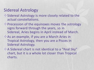 Sidereal Astrology
Sidereal Astrology is more closely related to the
 actual constellations.
Precession of the equinoxes moves the astrology
 signs forward through the years, so in
 Sidereal, Aries begins in April instead of March.
As an example, if you are a March Aries in
 Tropical Astrology, then you are a Pisces in
 Sidereal Astrology.
A Sidereal chart is not identical to a "Real Sky"
 chart, but it is a whole lot closer than Tropical
 charts.
 
