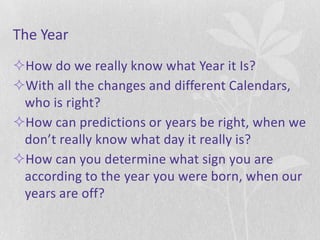 The Year
How do we really know what Year it Is?
With all the changes and different Calendars,
 who is right?
How can predictions or years be right, when we
 don’t really know what day it really is?
How can you determine what sign you are
 according to the year you were born, when our
 years are off?
 