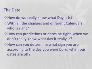 The Date
How do we really know what Day it Is?
With all the changes and different Calendars,
 who is right?
How can predictions or dates be right, when we
 don’t really know what day it really is?
How can you determine what sign you are
 according to the day you were born, when our
 dates are off?
 