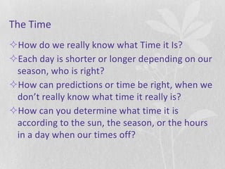 The Time
How do we really know what Time it Is?
Each day is shorter or longer depending on our
 season, who is right?
How can predictions or time be right, when we
 don’t really know what time it really is?
How can you determine what time it is
 according to the sun, the season, or the hours
 in a day when our times off?
 