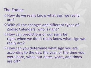 The Zodiac
How do we really know what sign we really
 are?
With all the changes and different types of
 Zodiac Calendars, who is right?
How can predictions or our signs be
 right, when we don’t really know what sign we
 really are?
How can you determine what sign you are
 according to the day, the year, or the time you
 were born, when our dates, years, and times
 are off?
 