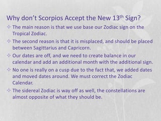 Why don’t Scorpios Accept the New 13th Sign?
 The main reason is that we use base our Zodiac sign on the
  Tropical Zodiac.
 The second reason is that it is misplaced, and should be placed
  between Sagittarius and Capricorn.
 Our dates are off, and we need to create balance in our
  calendar and add an additional month with the additional sign.
 No one is really on a cusp due to the fact that, we added dates
  and moved dates around. We must correct the Zodiac
  Calendar.
 The sidereal Zodiac is way off as well, the constellations are
  almost opposite of what they should be.
 