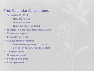 True Calendar Calculations
 December 21, 2011
        New Year’s Day
        Winter Solstice
        Nubruis Enters our Orbit
 364 days in a year plus New Year’s Day 0
 52 weeks in a year
 13 months per year
 91 days between Solstice
        Seasons change every 3 months
        on the 1st day after is the Solstice
 13 Moon Cycles
 28 days per month
 4 weeks per month
 7 days per week
 