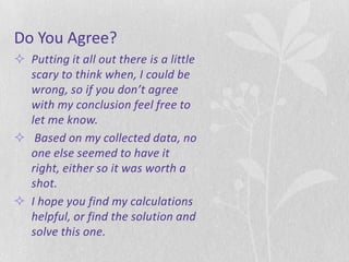 Do You Agree?
 Putting it all out there is a little
  scary to think when, I could be
  wrong, so if you don’t agree
  with my conclusion feel free to
  let me know.
 Based on my collected data, no
  one else seemed to have it
  right, either so it was worth a
  shot.
 I hope you find my calculations
  helpful, or find the solution and
  solve this one.
 