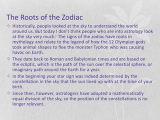 The Roots of the Zodiac
 Historically, people looked at the sky to understand the world
  around us. But today I don't think people who are into astrology look
  at the sky very much.’ The signs of the zodiac have roots in
  mythology and relate to the legend of how the 12 Olympian gods
  took animal shapes to flee the monster Typhon who was causing
  havoc on Earth.
 They date back to Roman and Babylonian times and are based on
  the ecliptic, which is the path of the sun over the celestial sphere, or
  imaginary path around the Earth for a year.
 In the beginning your star sign was indeed determined by the
  constellation in the sky that the sun lined up with at the time of your
  birth.
 Since then, however, astrologers have adopted a mathematically
  equal division of the sky, so the position of the constellations is no
  longer relevant.
 