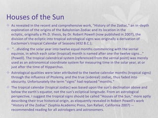 Houses of the Sun
 As revealed in the recent and comprehensive work, "History of the Zodiac," an in -depth
  exploration of the origins of the Babylonian Zodiac and its location in the
  ecliptic, originally a Ph.D. thesis, by Dr. Robert Powell (now published in 2007), the
  division of the ecliptic into tropical astrological signs was originally a derivation of
  Euctemon's tropical Calendar of Seasons (432 B.C.);
 "...dividing the solar year into twelve equal months commencing with the vernal
  equinox, in which each solar (tropical) month is named after one the twelve signs..."
  (Powell). The tropical calendrical system (referenced from the vernal point) was merely
  used as an astronomical coordinate system for measuring time in the solar year, at or
  just after the time of Hipparchus.
 Astrological qualities were later attributed to the twelve calendar months (tropical signs)
  through the influence of Ptolemy, and the true (sidereal) zodiac, thus faded into
  obscurity. Unfortunately the term "signs" had replaced "months."
 The tropical calendar (tropical zodiac) was based upon the sun's declination above and
  below the earth's equator, not the sun's ecliptical longitude. From an astrological
  perspective, I suggest the tropical signs should be called "Houses of the Sun," more aptly
  describing their true historical origin, as eloquently revealed in Robert Powell's work
  "History of the Zodiac" (Sophia Academic Press, San Rafael, California 2007) --
  recommended reading for all astrologers and astronomers.
 