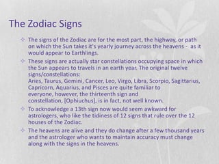 The Zodiac Signs
   The signs of the Zodiac are for the most part, the highway, or path
    on which the Sun takes it's yearly journey across the heavens - as it
    would appear to Earthlings.
   These signs are actually star constellations occupying space in which
    the Sun appears to travels in an earth year. The original twelve
    signs/constellations:
    Aries, Taurus, Gemini, Cancer, Leo, Virgo, Libra, Scorpio, Sagittarius,
    Capricorn, Aquarius, and Pisces are quite familiar to
    everyone, however, the thirteenth sign and
    constellation, [Ophiuchus], is in fact, not well known.
   To acknowledge a 13th sign now would seem awkward for
    astrologers, who like the tidiness of 12 signs that rule over the 12
    houses of the Zodiac.
   The heavens are alive and they do change after a few thousand years
    and the astrologer who wants to maintain accuracy must change
    along with the signs in the heavens.
 