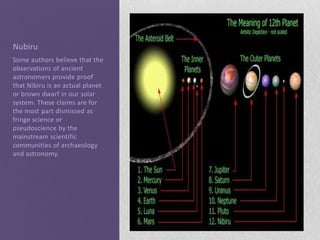 Nubiru
Some authors believe that the
observations of ancient
astronomers provide proof
that Nibiru is an actual planet
or brown dwarf in our solar
system. These claims are for
the most part dismissed as
fringe science or
pseudoscience by the
mainstream scientific
communities of archaeology
and astronomy.
 