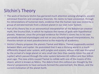 Sitchin’s Theory
 The work of Zecharia Sitchin has garnered much attention among ufologists, ancient
  astronaut theorists and conspiracy theorists. He claims to have uncovered, through
  his retranslations of Sumerian texts, evidence that the human race was visited by a
  group of extraterrestrials from a distant planet in our own Solar System.
 Part of his theory lies in an astronomical interpretation of the Babylonian creation
  myth, the Enuma Elish, in which he replaces the names of gods with hypothetical
  planets. However, since the principal evidence for Sitchin's claims lies in his own
  personally derived etymologies and not on any scholarly agreed interpretations, his
  theories remain at most pseudoscience to the majority of academics.
 Sitchin's theory proposes the planets Tiamat and Nibiru. Tiamat supposedly existed
  between Mars and Jupiter. He postulated that it was a thriving world in a much
  differently shaped solar system, with jungles and oceans, whose orbit was disrupted
  by the arrival of a large planet or very small star (less than twenty times the size of
  Jupiter) which passed through the solar system between 65 million and four billion
  years ago. The new orbits caused Tiamat to collide with one of the moons of this
  object, which is known as Nibiru. The debris from this collision are thought by the
  theory's proponents to have variously formed the asteroid belt, the Moon, and the
  current inclination of the planet Earth.
 
