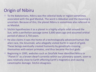 Origin of Nibiru
 To the Babylonians, Nibiru was the celestial body or region sometimes
  associated with the god Marduk. The word is Akkadian and the meaning is
  uncertain. Because of this, the planet Nibiru is sometimes also referred to
  as Marduk.
 Sitchin hypothesizes it as a planet in a highly elliptic orbit around the
  Sun, with a perihelion passage some 3,600 years ago and assumed orbital
  period of about 3,750 years.
 He also claims it was the home of a technologically advanced human-like
  alien race, the Anunnaki, who allegedly visited Earth in search of gold.
  These beings eventually created humanity by genetically crossing
  themselves with extant primates, and thus became the first gods.
 Beginning in 1995, websites such as ZetaTalk have identified Nibiru or
  "Planet X" as a brown dwarf currently within our planetary system, soon to
  pass relatively close to Earth affecting Earth's magnetics and causing
  catastrophic damage. Sitchin disagrees.
 