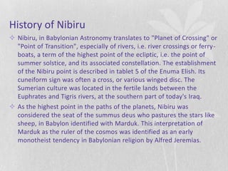 History of Nibiru
 Nibiru, in Babylonian Astronomy translates to "Planet of Crossing" or
  "Point of Transition", especially of rivers, i.e. river crossings or ferry-
  boats, a term of the highest point of the ecliptic, i.e. the point of
  summer solstice, and its associated constellation. The establishment
  of the Nibiru point is described in tablet 5 of the Enuma Elish. Its
  cuneiform sign was often a cross, or various winged disc. The
  Sumerian culture was located in the fertile lands between the
  Euphrates and Tigris rivers, at the southern part of today's Iraq.
 As the highest point in the paths of the planets, Nibiru was
  considered the seat of the summus deus who pastures the stars like
  sheep, in Babylon identified with Marduk. This interpretation of
  Marduk as the ruler of the cosmos was identified as an early
  monotheist tendency in Babylonian religion by Alfred Jeremias.
 