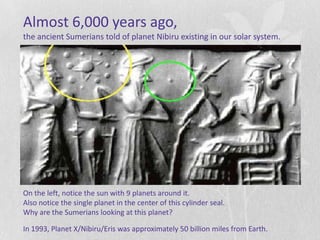 Almost 6,000 years ago,
the ancient Sumerians told of planet Nibiru existing in our solar system.




On the left, notice the sun with 9 planets around it.
Also notice the single planet in the center of this cylinder seal.
Why are the Sumerians looking at this planet?

In 1993, Planet X/Nibiru/Eris was approximately 50 billion miles from Earth.
 