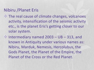 Nibiru /Planet Eris
 The real cause of climate changes, volcanoes
  activity, intensification of the seismic activity
  etc., is the planet Eris’s getting closer to our
  solar system.
 Intermediary named 2003 – UB – 313, and
  known in Antiquity under various names as:
  Nibiru, Marduk, Nemesis, Hercolubus, the
  Gods Planet, the Planet of the Empire, the
  Planet of the Cross or the Red Planet.
 