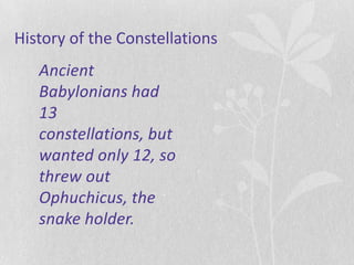 History of the Constellations
   Ancient
   Babylonians had
   13
   constellations, but
   wanted only 12, so
   threw out
   Ophuchicus, the
   snake holder.
 