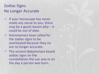 Zodiac Signs
No Longer Accurate
 If your horoscope has never
  made any sense to you, there
  may be a good reason why – it
  could be out of date.
 Astronomers have called for
  the zodiac signs to be
  overhauled because they no
  are no longer accurate.
 The ancient Babylonians based
  zodiac signs on the
  constellation the sun was in on
  the day a person was born.
 