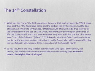 The 14th Constellation

 What was the "curse" the Bible mentions, the curse that shall no longer be? Well, Jesus
  once said that "The foxes have holes, and the birds of the sky have nests, but the Son
  of Man has nowhere to lay his head." (Matthew 8:20) This will not be true forever, for
  the constellation of the Son of Man, Orion, will eventually become part of the tree of
  life, the Zodiac itself! And if you ever wondered why Jesus said that the Son of Man was
  even "Lord of the Sabbath," (Mark 2:27-28) keep in mind that Orion's position is above
  the Sun at the summer solstice, not below it, so the Son of Man will know on which day
  the true Sabbath falls, because Orion is even Lord of the Sabbath (Sun)!

 So you see, there are truly thirteen constellations (and signs) of the Zodiac, not
  twelve, and the last and fourteenth constellation is the Coming One: Orion the
  Hunter, the Mighty Man of all ages!
 